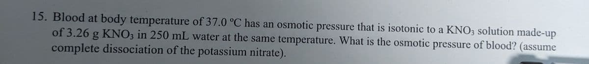 15. Blood at body temperature of 37.0 °C has an osmotic pressure that is isotonic to a KNO3 solution made-up
of 3.26 g KNO3 in 250 mL water at the same temperature. What is the osmotic pressure of blood? (assume
complete dissociation of the potassium nitrate).