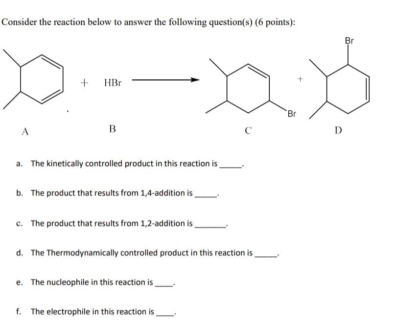 Consider the reaction below to answer the following question(s) (6 points):
A
+
HBr
B
+
Br
с
Ꭰ
a. The kinetically controlled product in this reaction is
b. The product that results from 1,4-addition is.
c. The product that results from 1,2-addition is.
d. The Thermodynamically controlled product in this reaction is.
e. The nucleophile in this reaction is.
f. The electrophile in this reaction is.
Br