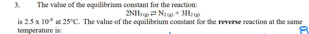 3. The value of the equilibrium constant for the reaction:
2NH3
N₂ (g) + 3H₂(g)
is 2.5 x 10-⁹ at 25°C. The value of the equilibrium constant for the reverse reaction at the same
temperature is: