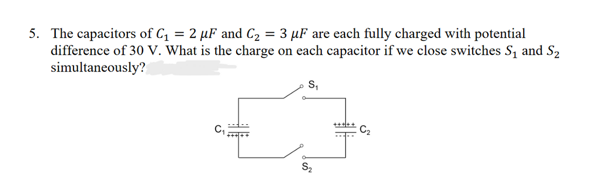 =
5. The capacitors of C₁ = 2 µF and C₂ 3 µF are each fully charged with potential
difference of 30 V. What is the charge on each capacitor if we close switches S₁ and S₂
simultaneously?
S₁
S₂
+++++