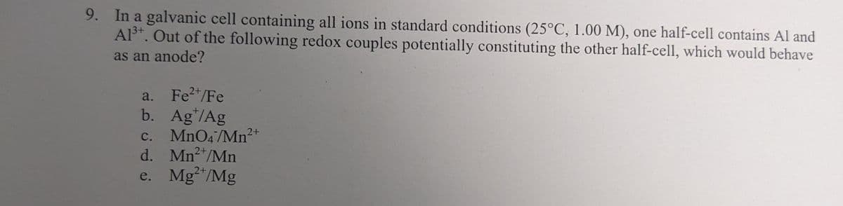 9. In a galvanic cell containing all ions in standard conditions (25°C, 1.00 M), one half-cell contains Al and
3+
Al³+. Out of the following redox couples potentially constituting the other half-cell, which would behave
as an anode?
Fe²+/Fe
a.
b. Ag/Ag
C. MnO4/Mn2+
d. Mn²+/Mn
e. Mg2+/Mg