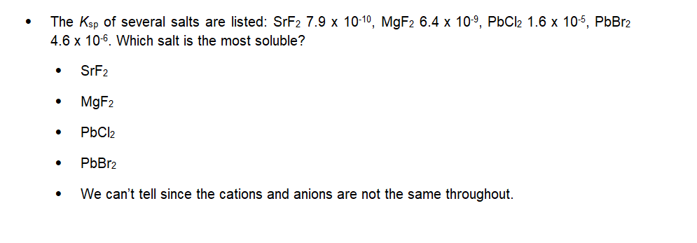 The Ksp of several salts are listed: SrF2 7.9 x 10-10, MgF2 6.4 x 10-⁹, PbCl₂ 1.6 x 10-5, PbBr2
4.6 x 10-6. Which salt is the most soluble?
SrF2
MgF₂
PbCl2
PbBr2
We can't tell since the cations and anions are not the same throughout.