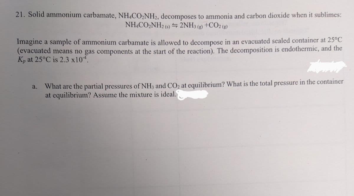 21. Solid ammonium carbamate, NH4CO₂NH2, decomposes to ammonia and carbon dioxide when it sublimes:
NH4CO₂NH2 (s) = 2NH3(g) +CO2 (g)
Imagine a sample of ammonium carbamate is allowed to decompose in an evacuated sealed container at 25°C
(evacuated means no gas components at the start of the reaction). The decomposition is endothermic, and the
Kp at 25°C is 2.3 x104.
Tuming
a. What are the partial pressures of NH3 and CO₂ at equilibrium? What is the total pressure in the container
at equilibrium? Assume the mixture is ideal.