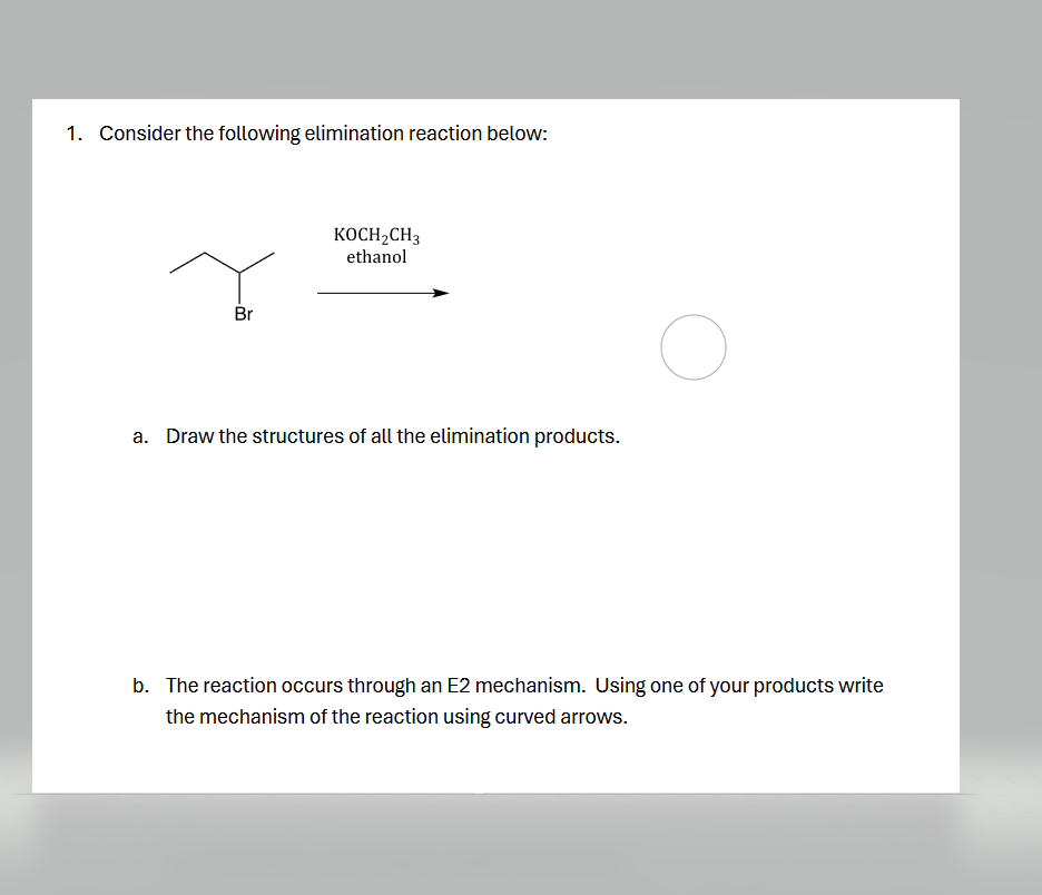 1. Consider the following elimination reaction below:
Br
KOCH2CH3
ethanol
a. Draw the structures of all the elimination products.
b. The reaction occurs through an E2 mechanism. Using one of your products write
the mechanism of the reaction using curved arrows.