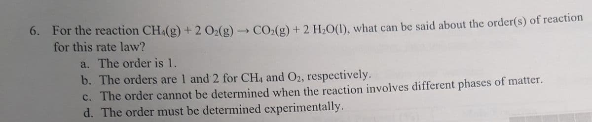 6. For the reaction CH4(g) + 2 O₂(g) → CO₂(g) + 2 H₂O(1), what can be said about the order(s) of reaction
for this rate law?
a. The order is 1.
b. The orders are 1 and 2 for CH4 and O2, respectively.
c. The order cannot be determined when the reaction involves different phases of matter.
d. The order must be determined experimentally.