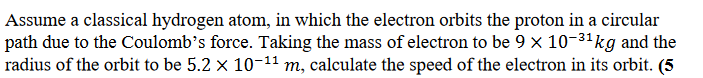 Assume a classical hydrogen atom, in which the electron orbits the proton in a circular
path due to the Coulomb's force. Taking the mass of electron to be 9 x 10-³¹ kg and the
radius of the orbit to be 5.2 × 10-¹¹ m, calculate the speed of the electron in its orbit. (5