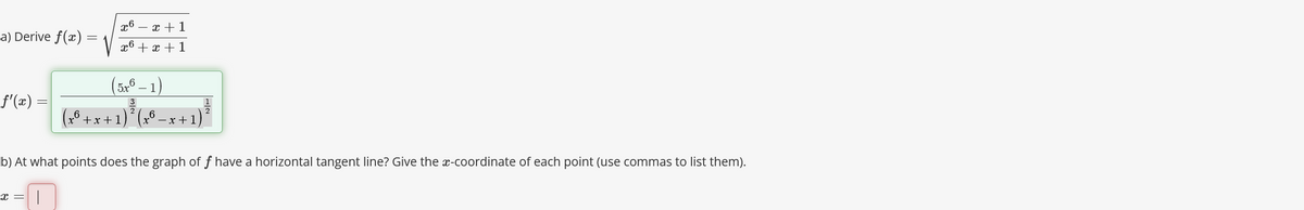 a) Derive f(x)
f'(x) =
-
x6 = x + 1
x6 + x + 1
(5x6-1)
3
(x² + x + 1) ² ( x 6.
x+1
b) At what points does the graph of f have a horizontal tangent line? Give the x-coordinate of each point (use commas to list them).
x = I
