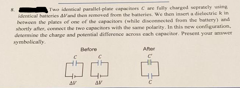 Two identical parallel-plate capacitors C are fully charged seprately using
identical batteries AVand then removed from the batteries. We then insert a dielectric k in
between the plates of one of the capacitors (while disconnected from the battery) and
shortly after, connect the two capacitors with the same polarity. In this new configuration,
determine the charge and potential difference across each capacitor. Present your answer
symbolically.
8.
Before
C
C
CO CO
AV
AV
After
C'
C