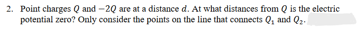 2. Point charges Q and -2Q are at a distance d. At what distances from Q is the electric
potential zero? Only consider the points on the line that connects Q₁ and Q₂.