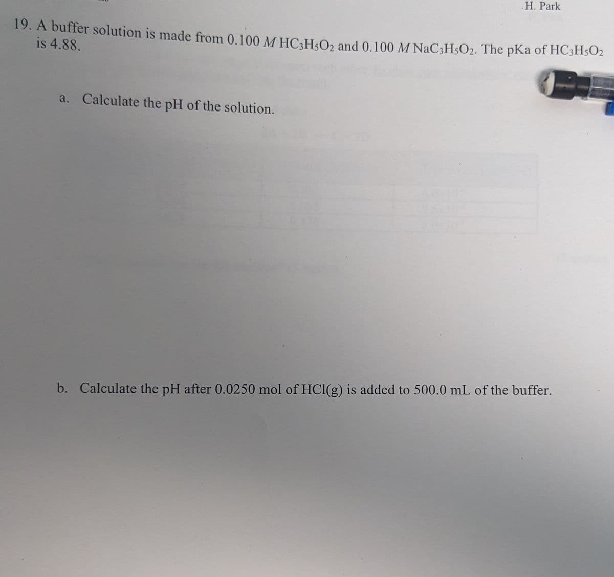 .H. Park
19. A buffer solution is made from 0.100 M HC3H5O2 and 0.100 M NaC3H5O2. The pKa of HC3H5O2
is 4.88.
a. Calculate the pH of the solution.
b. Calculate the pH after 0.0250 mol of HCl(g) is added to 500.0 mL of the buffer.