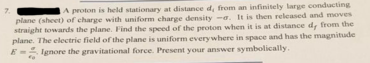 A proton is held stationary at distance d, from an infinitely large conducting
plane (sheet) of charge with uniform charge density -o. It is then released and moves
straight towards the plane. Find the speed of the proton when it is at distance d, from the
plane. The electric field of the plane is uniform everywhere in space and has the magnitude
E = Ignore the gravitational force. Present your answer symbolically.