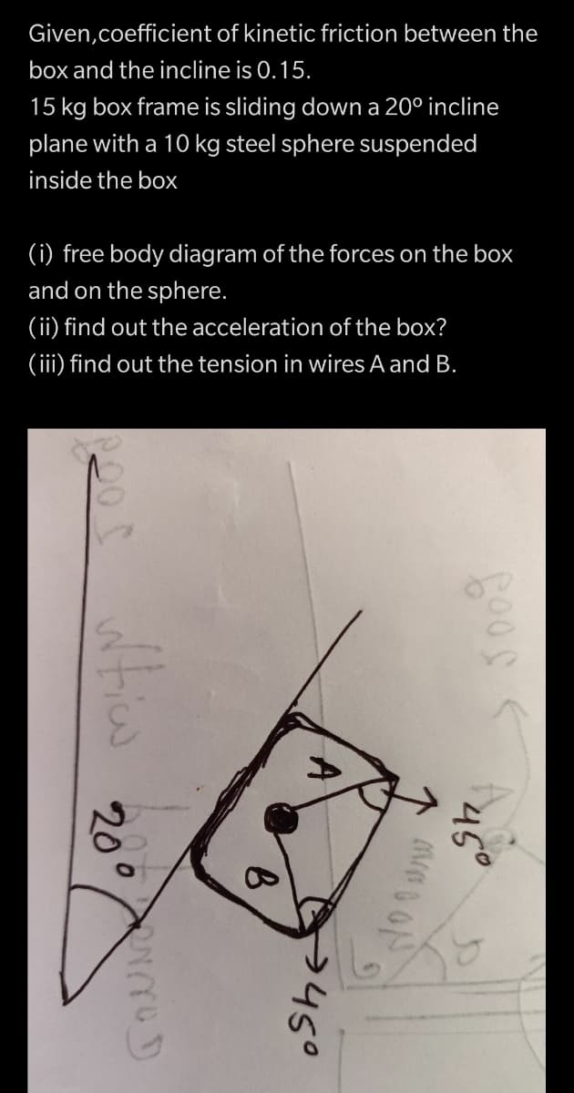 Given,coefficient of kinetic friction between the
box and the incline is 0.15.
15 kg box frame is sliding down a 20° incline
plane with a 10 kg steel sphere suspended
inside the box
(i) free body diagram of the forces on the box
and on the sphere.
(ii) find out the acceleration of the box?
(iii) find out the tension in wires A and B.
45°
20°
