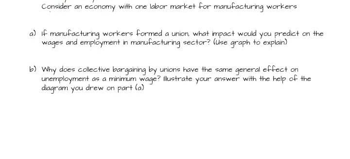 Consider an economy with one labor market for manufacturing workers
a) if manufacturing workers formed a union what impact would you predict on the
wages and employment in manufacturing sector? (use graph to explain)
b) Why does collective bargaining by unions have the same general effect on
unemployment as a minimum wage? llustrate your answer with the help of the
diagram you drew on part la)
