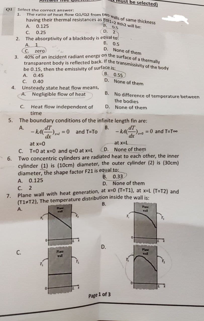 The ratio of heat flow Q1/Q2 from two walls of same thickness
be selected)
having their thermal resistances as Rth1=2 Rth2 will be:
40% of an incident radiant energy on the surface of a thermally
transparent body is reflected back. If the transmissivity of the body
QI
Select the correct answer:
1.
A. 0.125
B. 0.5
С.
0.25
D. 2
2.
The absorptivity of a blackbody is equal to:
В.
0.5
A. 1
C.
D.
None of them
zero
3.
be 0.15, then the emissivity of surface is:
В. О.55
A.
0.45
С.
D. None of them
0.40
4.
Unsteady state heat flow means,
A. Negligible flow of heat
B. No difference of temperature between
the bodies
C.
Heat flow independent of
D. None of them
time
5.
The boundary conditions of the infinite length fin are:
dT
- kA
А.
В.
and T-To
- kA(
= 0 and T=T00
at x=0
at x=L
D.
None of them
T=0 at x-0 and q=0 at x-L
Two concentric cylinders are radiated heat to each other, the inner
cylinder (1) is (10cm) diameter, the outer cylinder (2) is (30cm)
diameter, the shape factor F21 is equal to:
А. 0.125
С. 2
Plane wall with heat generation, at x-0 (1=T1), at x-L (T=T2) and
(T1 T2), The temperature distribution inside the wall is:
С.
6.
В. 0.33
D. None of them
7.
В.
Plane
А.
Plane
wall
wal
D.
Pane
С.
Plane
wall
Page 1 of 3
