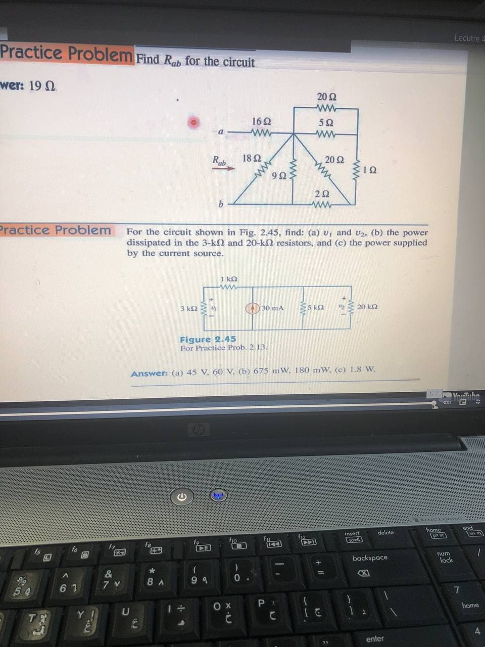 Lecutre 4
Practice Problem Find Rab for the circuit
wer: 19 N
20 2
162
ww-
5Ω
a
Rab
18 2
20 2
9Ω5
2Ω
Practice Problem
For the circuit shown in Fig. 2.45, find: (a) v, and v2, (b) the power
dissipated in the 3-k2 and 20-k2 resistors, and (c) the power supplied
by the current source.
1 k2
3 k2 E
) 30 mA
5 k2
E 20 k2
Figure 2.45
For Practice Prob. 2.13.
Answer: (a) 45 V, 60 V, (b) 675 mW, 180 mW, (c) 1.8 W.
LALTIC VANSING
end
home
prt sc
insert
delete
fo
10
scroll
fa
Is
num
backspace
lock
&
7 V
8 A
9 9
6 7
7
home
Y !
U
4
enter
