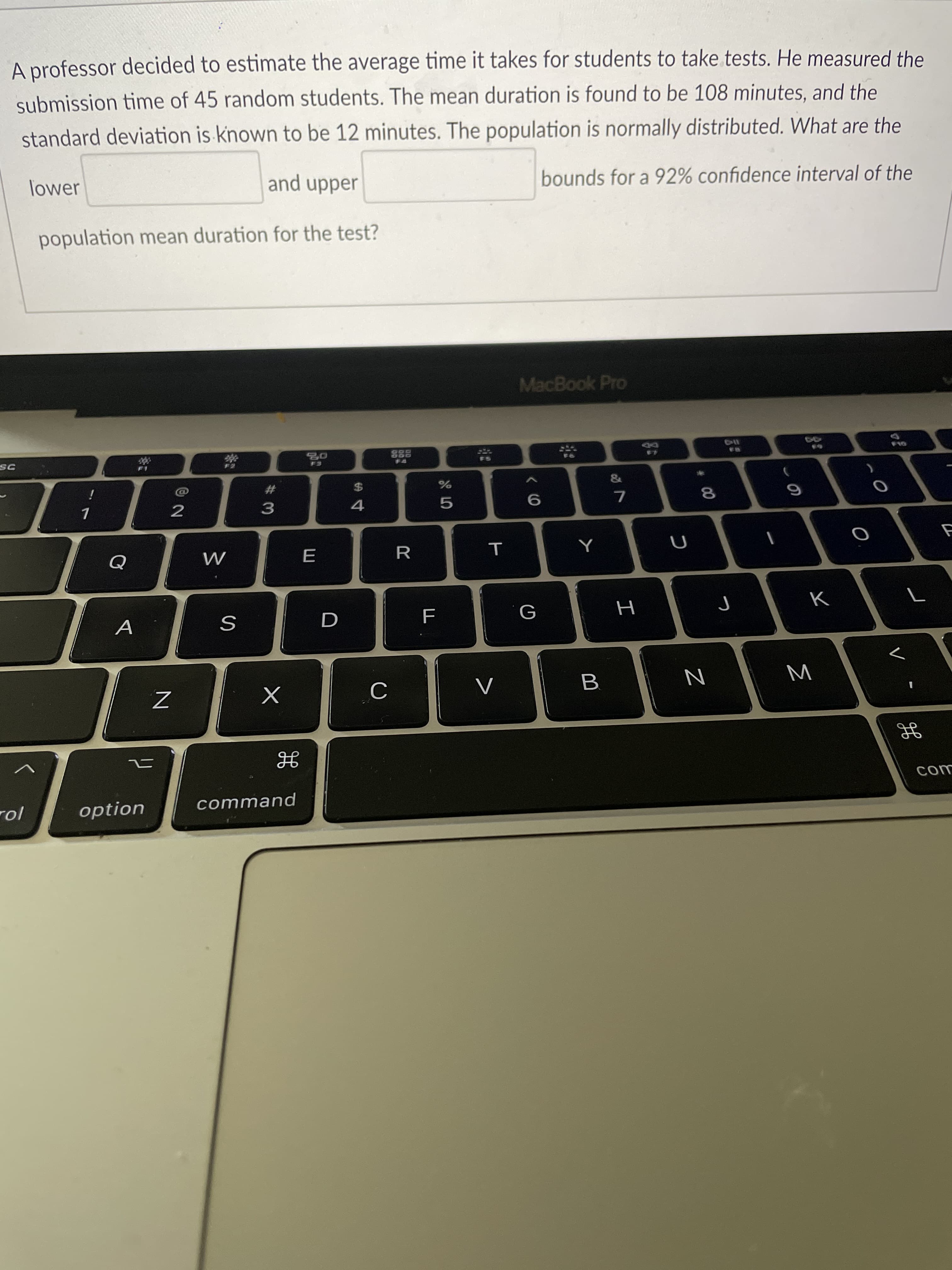 A professor decided to estimate the average time it takes for students to take tests. He measured the
submission time of 45 random students. The mean duration is found to be 108 minutes, and the
standard deviation is known to be 12 minutes. The population is normally distributed. What are the
and upper
bounds for a 92% confidence interval of the
lower
population mean duration for the test?
