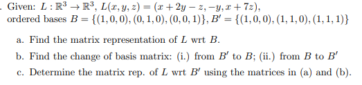 - Given: L: R³ R³, L(x, y, z) = (x+2y-z,-y,x+7z),
ordered bases B = {(1, 0, 0), (0, 1, 0), (0, 0, 1)}, B' = {(1, 0, 0), (1, 1,0), (1, 1, 1)}
a. Find the matrix representation of L wrt B.
b. Find the change of basis matrix: (i.) from B' to B; (ii.) from B to B'
c. Determine the matrix rep. of L wrt B' using the matrices in (a) and (b).