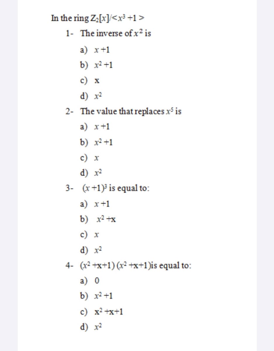 In the ring Za[x]/<x³ +1>
1- The inverse of x² is
a) x+1
b) x² +1
с) х
d) x?
2- The value that replaces x is
a) x+1
b) x2 +1
с) х
d) x2
3- (x+1) is equal to:
a) x+1
b) x2 +x
c) x
d) x?
4- (x2 +x+1) (x2 +x+1)is equal to:
а) 0
b) x2 +1
c) x2 +x+1
d) x2
