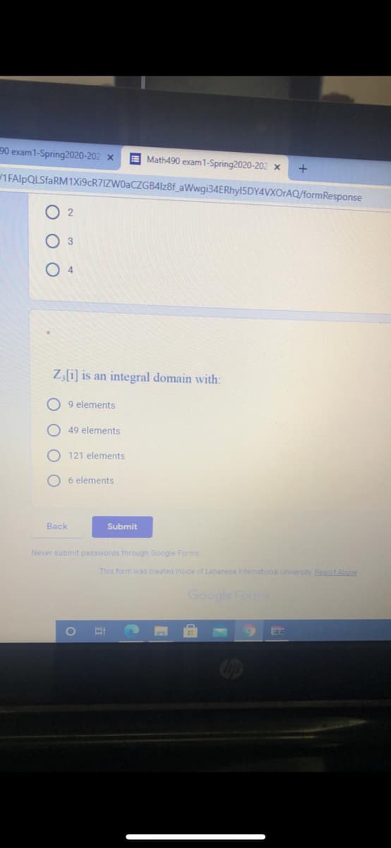 90 exam1-Spring2020-202 x
E Math490 exam1-Spring2020-202 x
+
1FAlpQLSfaRM1X19cR7IZW0aCZGB4lz8f_aWwgi34ERhyl5DY4VXOrAQ/formResponse
4
Z,[i] is an integral domain with:
9 elements
O 49 elements
121 elements
O 6 elements
Back
Submit
Never submit passwords through Google Forms.
This form was created inside of Lebanese intermational University Beport Ahuse
Google Fomms
O O O
