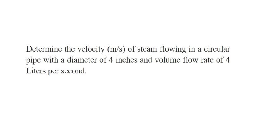 Determine the velocity (m/s) of steam flowing in a circular
pipe with a diameter of 4 inches and volume flow rate of 4
Liters per second.
