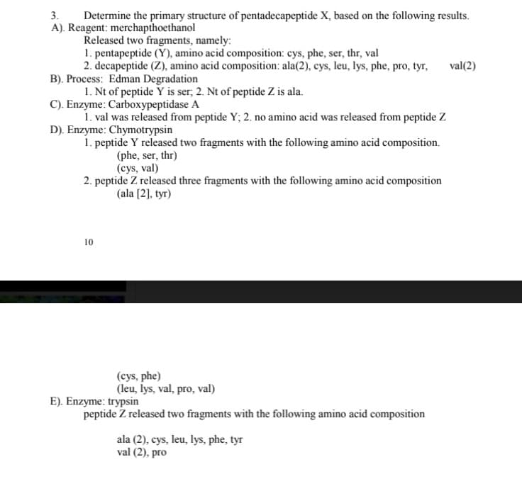 Determine the primary structure of pentadecapeptide X, based on the following results.
A). Reagent: merchapthoethanol
Released two fragments, namely:
1. pentapeptide (Y), amino acid composition: cys, phe, ser, thr, val
2. decapeptide (Z), amino acid composition: ala(2), cys, leu, lys, phe, pro, tyr,
B). Process: Edman Degradation
1. Nt of peptide Y is ser, 2. Nt of peptide Z is ala.
C). Enzyme: Carboxypeptidase A
1. val was released from peptide Y; 2. no amino acid was released from peptide Z
D). Enzyme: Chymotrypsin
1. peptide Y released two fragments with the following amino acid composition.
(phe, ser, thr)
(cys, val)
2. peptide Z released three fragments with the following amino acid composition
3.
val(2)
(ala [2], tyr)
10
(cys, phe)
(leu, lys, val, pro, val)
E). Enzyme: trypsin
peptide Z released two fragments with the following amino acid composition
ala (2), cys, leu, lys, phe, tyr
val (2), pro
