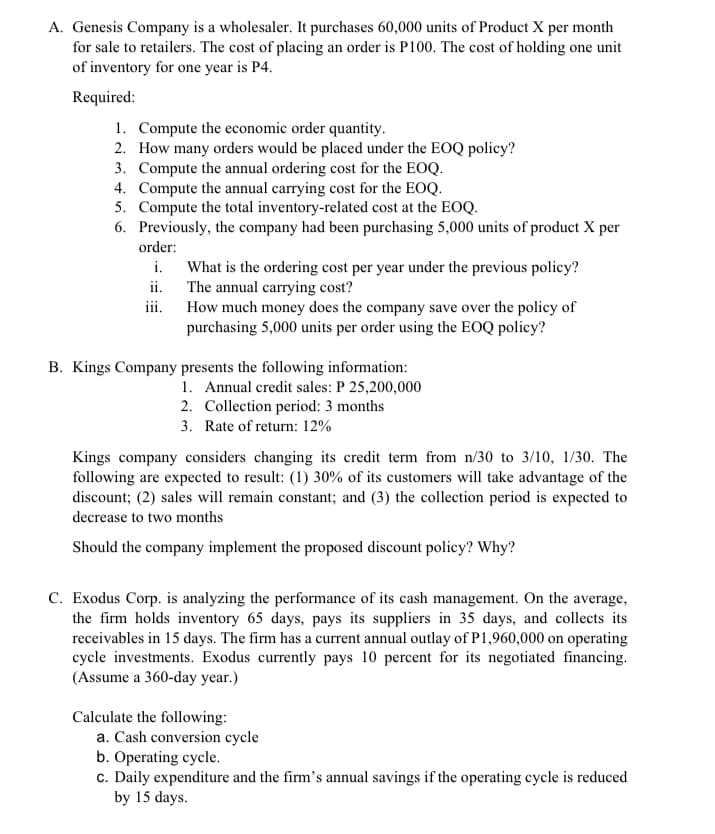 A. Genesis Company is a wholesaler. It purchases 60,000 units of Product X per month
for sale to retailers. The cost of placing an order is P100. The cost of holding one unit
of inventory for one year is P4.
Required:
1. Compute the economic order quantity.
2. How many orders would be placed under the EOQ policy?
3. Compute the annual ordering cost for the EOQ.
4. Compute the annual carrying cost for the EOQ.
5. Compute the total inventory-related cost at the EOQ.
6. Previously, the company had been purchasing 5,000 units of product X per
order:
What is the ordering cost per year under the previous policy?
ii. The annual carrying cost?
iii. How much money does the company save over the policy of
purchasing 5,000 units per order using the EOQ policy?
i.
B. Kings Company presents the following information:
1. Annual credit sales: P 25,200,000
2. Collection period: 3 months
3. Rate of return: 12%
Kings company considers changing its credit term from n/30 to 3/10, 1/30. The
following are expected to result: (1) 30% of its customers will take advantage of the
discount; (2) sales will remain constant; and (3) the collection period is expected to
decrease to two months
Should the company implement the proposed discount policy? Why?
C. Exodus Corp. is analyzing the performance of its cash management. On the average,
the firm holds inventory 65 days, pays its suppliers in 35 days, and collects its
receivables in 15 days. The firm has a current annual outlay of P1,960,000 on operating
cycle investments. Exodus currently pays 10 percent for its negotiated financing.
(Assume a 360-day year.)
Calculate the following:
a. Cash conversion cycle
b. Operating cycle.
c. Daily expenditure and the firm's annual savings if the operating cycle is reduced
by 15 days.
