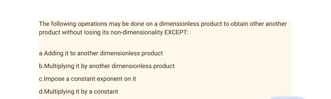 The following operations may be done on a dimensionless product to obtain other another
product without losing its non-dimensionality EXCEPT:
a.Adding it to another dimensionless product
b.Multiplying it by another dimensionless product
c.Impose a constant exponent on it
d.Multiplying it by a constant