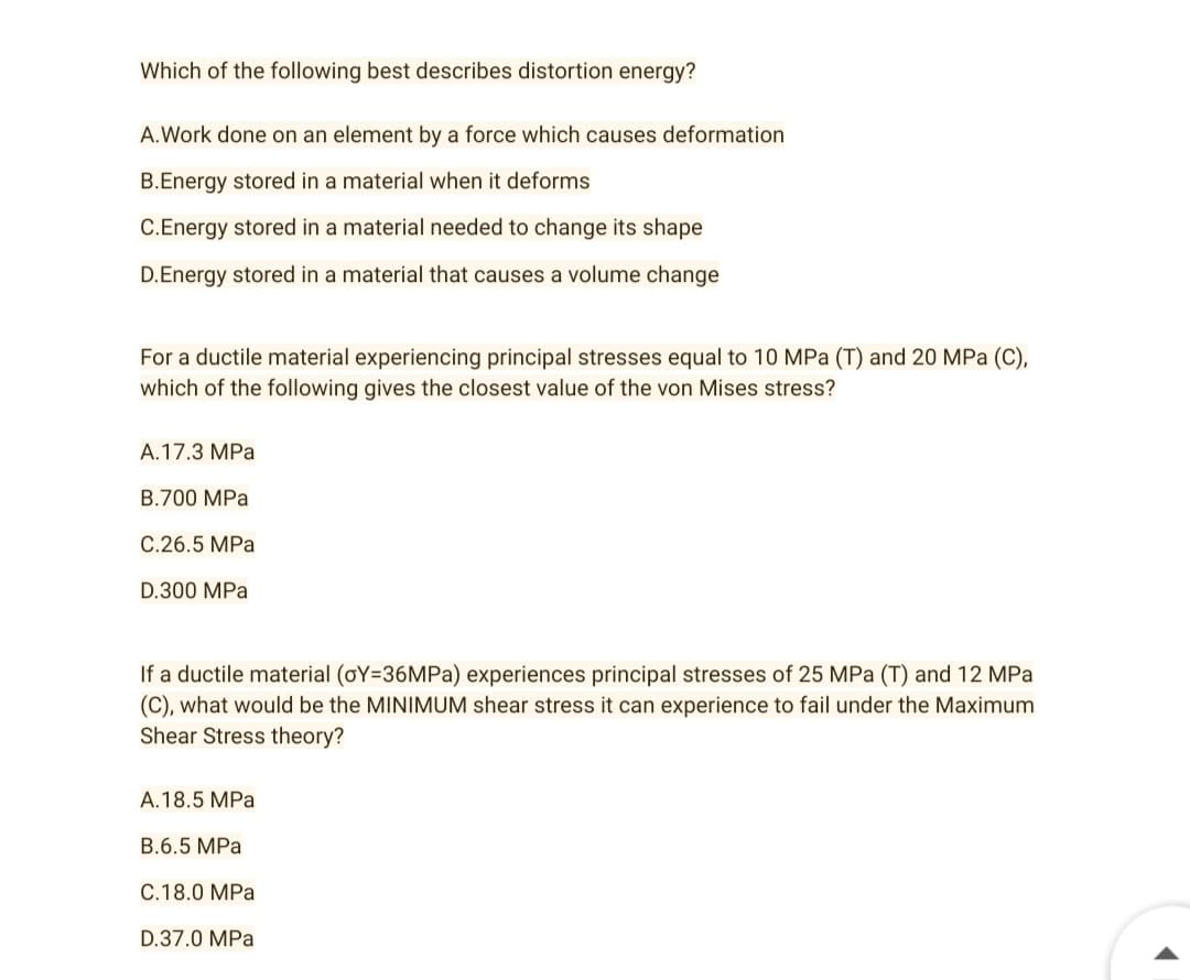 Which of the following best describes distortion energy?
A.Work done on an element by a force which causes deformation
B.Energy stored in a material when it deforms
C.Energy stored in a material needed to change its shape
D.Energy stored in a material that causes a volume change
For a ductile material experiencing principal stresses equal to 10 MPa (T) and 20 MPa (C),
which of the following gives the closest value of the von Mises stress?
A.17.3 MPa
B.700 MPa
C.26.5 MPa
D.300 MPa
If a ductile material (oY=36MPa) experiences principal stresses of 25 MPa (T) and 12 MPa
(C), what would be the MINIMUM shear stress it can experience to fail under the Maximum
Shear Stress theory?
A.18.5 MPa
B.6.5 MPa
C.18.0 MPa
D.37.0 MPa