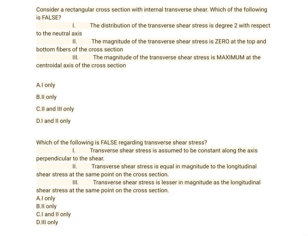 Consider a rectangular cross section with internal transverse shear. Which of the following
is FALSE?
I.
The distribution of the transverse shear stress is degree 2 with respect
to the neutral axis
II.
The magnitude of the transverse shear stress is ZERO at the top and
bottom fibers of the cross section
III.
The magnitude of the transverse shear stress is MAXIMUM at the
centroidal axis of the cross section
A.I only
B.ll only
C.II and III only
D.I and II only
Which of the following is FALSE regarding transverse shear stress?
I.
Transverse shear stress is assumed to be constant along the axis
perpendicular to the shear.
II.
Transverse shear stress is equal in magnitude to the longitudinal
shear stress at the same point on the cross section.
III.
Transverse shear stress is lesser in magnitude as the longitudinal
shear stress at the same point on the cross section.
A.I only
B.ll only
C.I and II only
D.III only