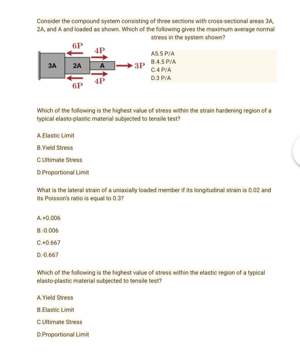 Consider the compound system consisting of three sections with cross-sectional areas 3A,
2A, and A and loaded as shown. Which of the following gives the maximum average normal
stress in the system shown?
6P
4P
A5.5 P/A
B.4.5 P/A
3A
2A
A
3P
C.4 P/A
D.3 P/A
4P
6P
Which of the following is the highest value of stress within the strain hardening region of a
typical elasto-plastic material subjected to tensile test?
A. Elastic Limit
B.Yield Stress
C.Ultimate Stress
D.Proportional Limit
What is the lateral strain of a uniaxially loaded member if its longitudinal strain is 0.02 and
its Poisson's ratio is equal to 0.3?
A.+0.006
B.-0.006
C.+0.667
D.-0.667
Which of the following is the highest value of stress within the elastic region of a typical
elasto-plastic material subjected to tensile test?
A.Yield Stress
B.Elastic Limit
C.Ultimate Stress
D.Proportional Limit