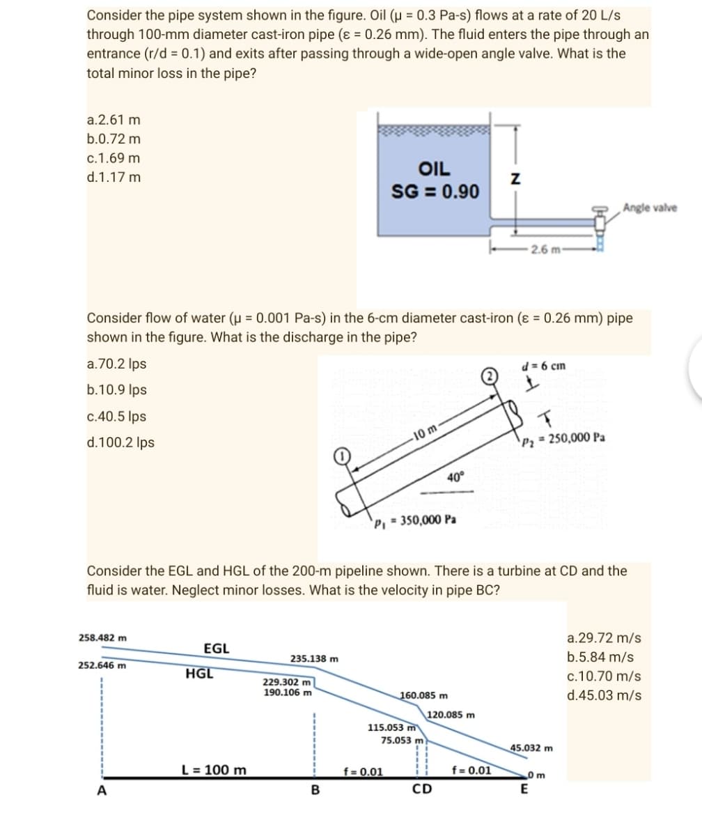 Consider the pipe system shown in the figure. Oil (µ = 0.3 Pa-s) flows at a rate of 20 L/s
through 100-mm diameter cast-iron pipe (ε = 0.26 mm). The fluid enters the pipe through an
entrance (r/d = 0.1) and exits after passing through a wide-open angle valve. What is the
total minor loss in the pipe?
a.2.61 m
b.0.72 m
c.1.69 m
d.1.17 m
OIL
SG = 0.90
Angle valve
2.6 m-
Consider flow of water (μ = 0.001 Pa-s) in the 6-cm diameter cast-iron (ε = 0.26 mm) pipe
shown in the figure. What is the discharge in the pipe?
a.70.2 lps
d = 6 cm
b.10.9 lps
c.40.5 lps
T
d.100.2 lps
-10 m
P₂= 250,000 Pa
P₁ = 350,000 Pa
Consider the EGL and HGL of the 200-m pipeline shown. There is a turbine at CD and the
fluid is water. Neglect minor losses. What is the velocity in pipe BC?
258.482 m
EGL
a.29.72 m/s
b.5.84 m/s
252.646 m
235.138 m
c.10.70 m/s
160.085 m
d.45.03 m/s
A
HGL
L = 100 m
229.302 m
190.106 m
B
115.053 m
75.053 m
f = 0.01
40°
120.085 m
CD
f = 0.01
45.032 m
0 m
E