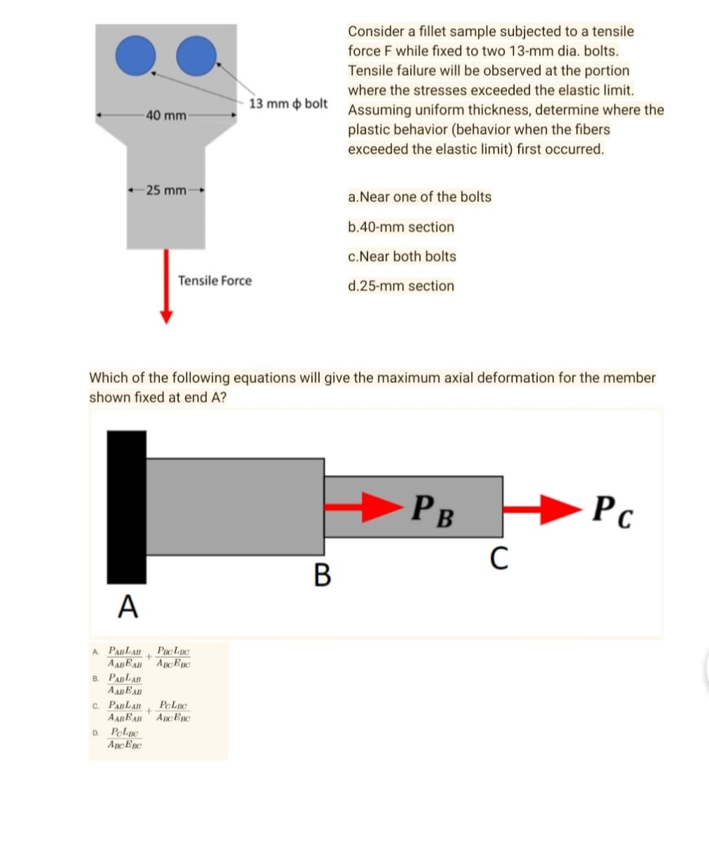 Consider a fillet sample subjected to a tensile
force F while fixed to two 13-mm dia. bolts.
Tensile failure will be observed at the portion
where the stresses exceeded the elastic limit.
Assuming uniform thickness, determine where the
plastic behavior (behavior when the fibers
exceeded the elastic limit) first occurred.
a. Near one of the bolts
b.40-mm section
c.Near both bolts
Tensile Force
d.25-mm section
Which of the following equations will give the maximum axial deformation for the member
shown fixed at end A?
PB
Pc
B
A
A PABLAB
B. PABLAB
AABEAB
C. PARLAR
D PcLac
AnCEnC
40 mm-
←25 mm-
PBCLBC
+
AABEAB ABC EBC
PCLBC
+
AABEAB AncEnc
13 mm bolt
C