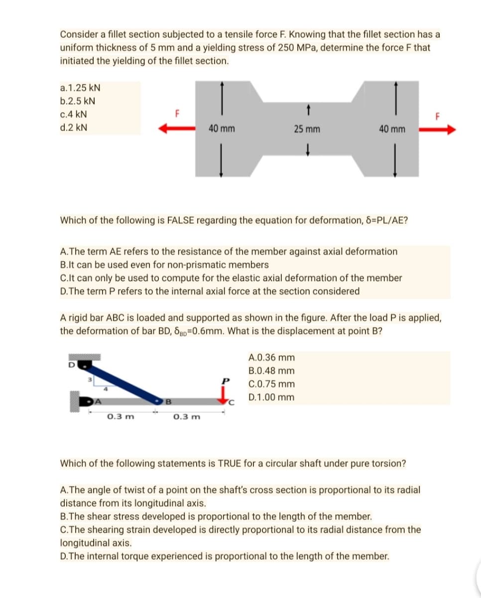 Consider a fillet section subjected to a tensile force F. Knowing that the fillet section has a
uniform thickness of 5 mm and a yielding stress of 250 MPa, determine the force F that
initiated the yielding of the fillet section.
a.1.25 kN
b.2.5 kN
c.4 kN
F
d.2 kN
40 mm
25 mm
40 mm
↓
Which of the following is FALSE regarding the equation for deformation, 8=PL/AE?
A. The term AE refers to the resistance of the member against axial deformation
B.It can be used even for non-prismatic members
C.It can only be used to compute for the elastic axial deformation of the member
D. The term P refers to the internal axial force at the section considered
A rigid bar ABC is loaded and supported as shown in the figure. After the load P is applied,
the deformation of bar BD, SBD 0.6mm. What is the displacement at point B?
A.0.36 mm
B.0.48 mm
P
C.0.75 mm
D.1.00 mm
C
0.3 m
0.3 m
Which of the following statements is TRUE for a circular shaft under pure torsion?
A. The angle of twist of a point on the shaft's cross section is proportional to its radial
distance from its longitudinal axis.
B.The shear stress developed is proportional to the length of the member.
C.The shearing strain developed is directly proportional to its radial distance from the
longitudinal axis.
D. The internal torque experienced is proportional to the length of the member.