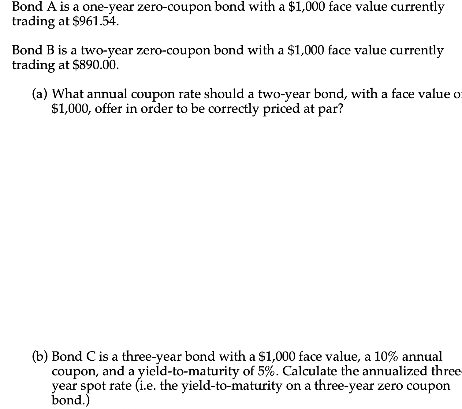 Bond A is a one-year zero-coupon bond with a $1,000 face value currently
trading at $961.54.
Bond B is a two-year zero-coupon bond with a $1,000 face value currently
trading at $890.00.
(a) What annual coupon rate should a two-year bond, with a face value o
$1,000, offer in order to be correctly priced at par?
