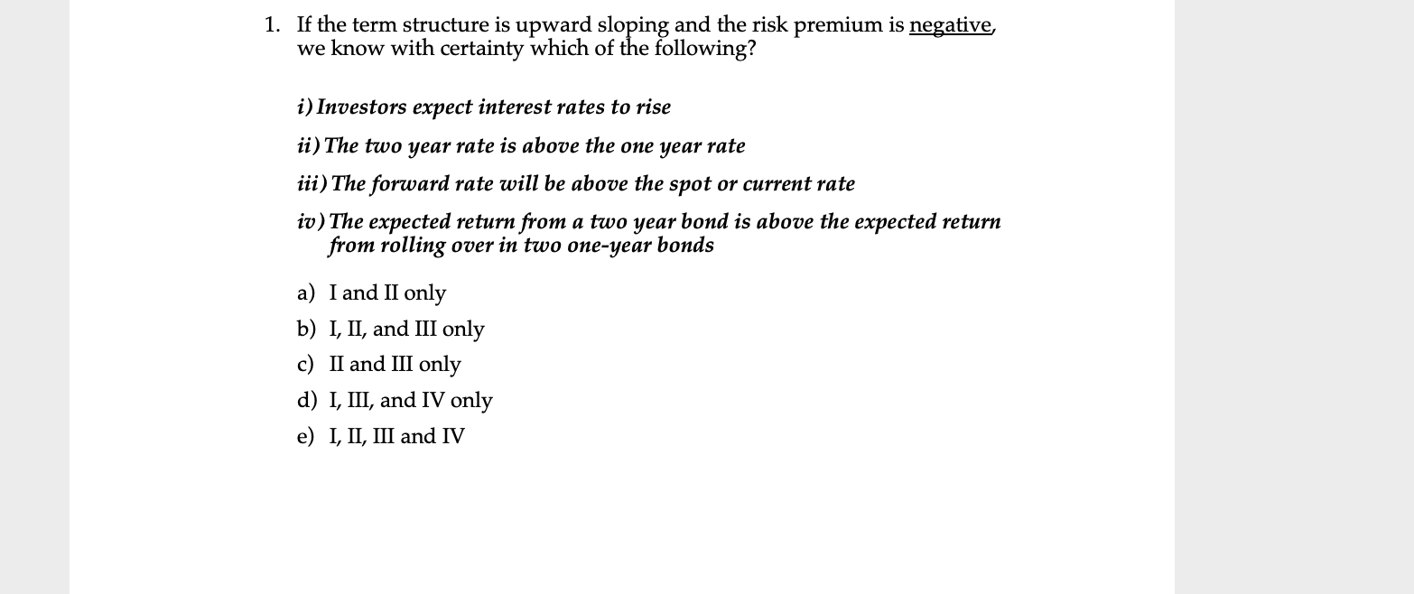 1. If the term structure is upward sloping and the risk premium is negative,
we know with certainty which of the following?
i) Investors expect interest rates to rise
ii) The two year rate is above the one year rate
iii) The forward rate will be above the spot or current rate
iv) The expected return from a two year bond is above the expected return
from rolling over in two one-year bonds
a) I and II only
b) I, II, and III only
c) II and III only
d) I, III, and IV only
