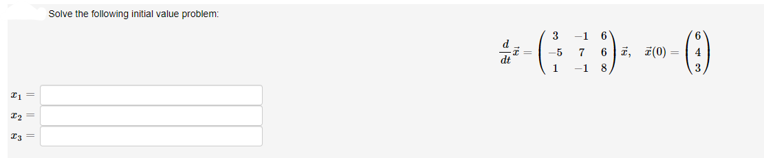 ### Solve the following initial value problem:

Given the initial value problem:

\[ \frac{d \vec{x}}{dt} = \begin{pmatrix} 3 & -1 & 6 \\ -5 & 7 & 6 \\ 1 & -1 & 8 \end{pmatrix} \vec{x}, \quad \vec{x}(0) = \begin{pmatrix} 6 \\ 4 \\ 3 \end{pmatrix} \]

Find the solutions:

\[ x_1 = \]
\[ x_2 = \]
\[ x_3 = \]