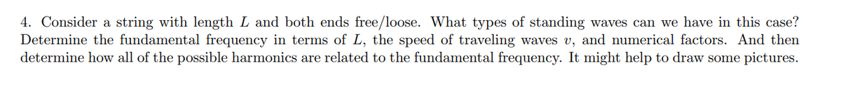 4. Consider a string with length L and both ends free/loose. What types of standing waves can we have in this case?
Determine the fundamental frequency in terms of L, the speed of traveling waves v, and numerical factors. And then
determine how all of the possible harmonics are related to the fundamental frequency. It might help to draw some pictures.