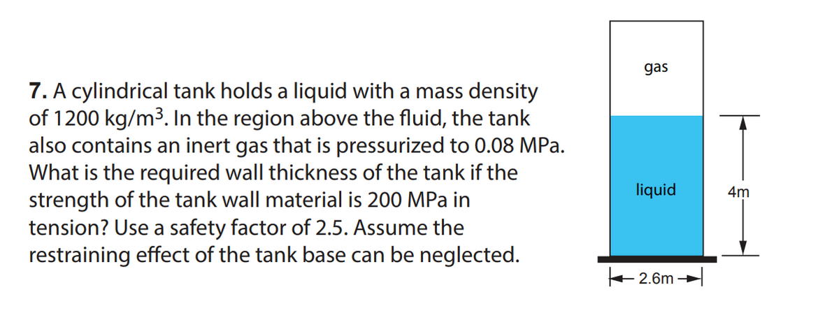 7. A cylindrical tank holds a liquid with a mass density
of 1200 kg/m³. In the region above the fluid, the tank
also contains an inert gas that is pressurized to 0.08 MPa.
What is the required wall thickness of the tank if the
strength of the tank wall material is 200 MPa in
tension? Use a safety factor of 2.5. Assume the
restraining effect of the tank base can be neglected.
gas
liquid
2.6m
4m