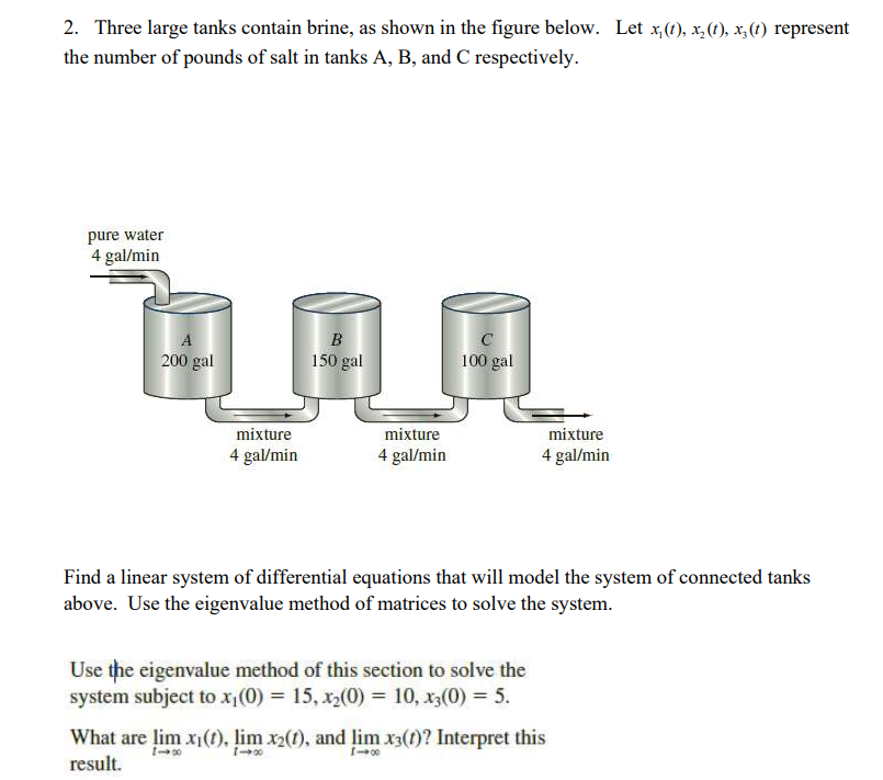 2. Three large tanks contain brine, as shown in the figure below. Let x,(t), x(t), x(t) represent
the number of pounds of salt in tanks A, B, and C respectively.
pure water
4 gal/min
B
A
200 gal
150 gal
C
100 gal
mixture
mixture
4 gal/min
4 gal/min
mixture
4 gal/min
Find a linear system of differential equations that will model the system of connected tanks
above. Use the eigenvalue method of matrices to solve the system.
Use the eigenvalue method of this section to solve the
system subject to x₁(0) = 15, x2(0) = 10, x3(0) = 5.
What are lim xi(t), lim x2(t), and lim x3(1)? Interpret this
1-00
1-00
result.