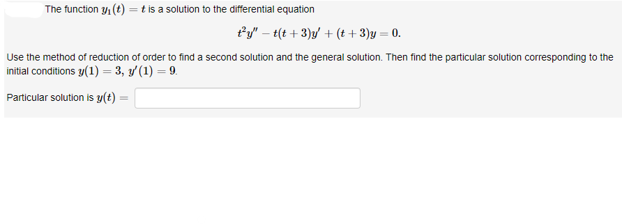 The function y₁ (t) = t is a solution to the differential equation
Use the method of reduction of order to find a second solution and the general solution. Then find the particular solution corresponding to the
initial conditions y(1) = 3, y' (1) = 9.
Particular solution is y(t)
t²y" - t(t + 3)y' + (t + 3)y = 0.
=