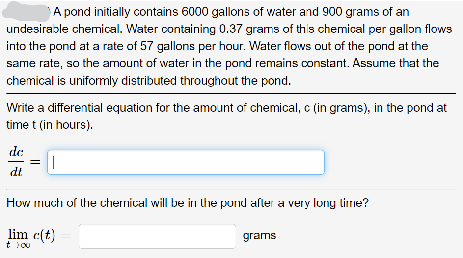 A pond initially contains 6000 gallons of water and 900 grams of an
undesirable chemical. Water containing 0.37 grams of this chemical per gallon flows
into the pond at a rate of 57 gallons per hour. Water flows out of the pond at the
same rate, so the amount of water in the pond remains constant. Assume that the
chemical is uniformly distributed throughout the pond.
Write a differential equation for the amount of chemical, c (in grams), in the pond at
time t (in hours).
dc
dt
=
How much of the chemical will be in the pond after a very long time?
lim c(t) =
=
t→∞
grams