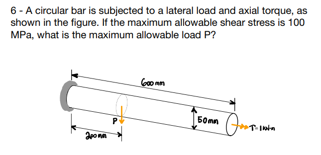 6 - A circular bar is subjected to a lateral load and axial torque, as
shown in the figure. If the maximum allowable shear stress is 100
MPa, what is the maximum allowable load P?
200 mm
P
600mm
50mm
Jos
T=1 KN·m