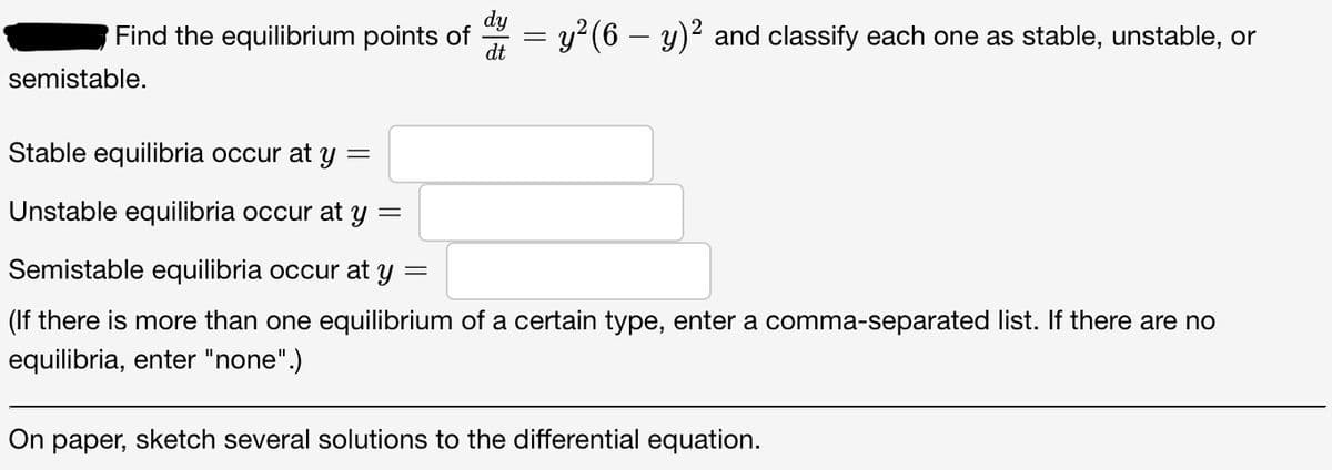 Find the equilibrium points of d = y²(6 - y)² and classify each one as stable, unstable, or
dt
semistable.
Stable equilibria occur at y =
Unstable equilibria occur at y =
Semistable equilibria occur at y
=
(If there is more than one equilibrium of a certain type, enter a comma-separated list. If there are no
equilibria, enter "none".)
On paper, sketch several solutions to the differential equation.