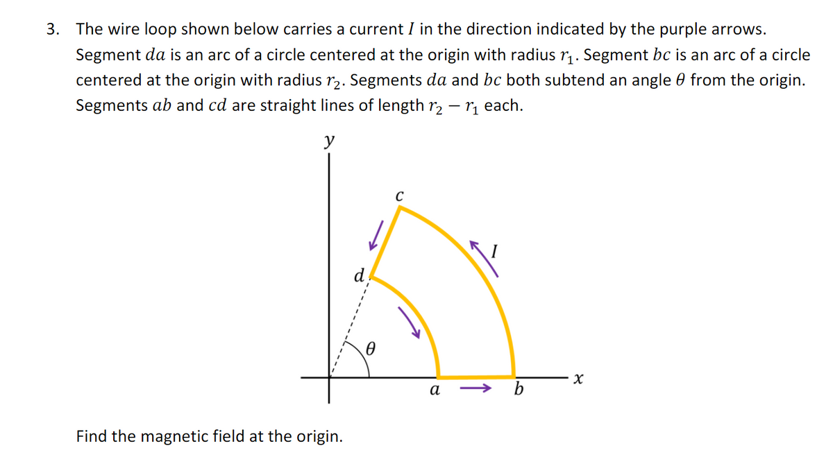 3. The wire loop shown below carries a current I in the direction indicated by the purple arrows.
Segment da is an arc of a circle centered at the origin with radius r₁. Segment bc is an arc of a circle
centered at the origin with radius 12. Segments da and be both subtend an angle from the origin.
Segments ab and cd are straight lines of length r₂ - ₁ each.
y
Find the magnetic field at the origin.
d
C
а
I
b
8