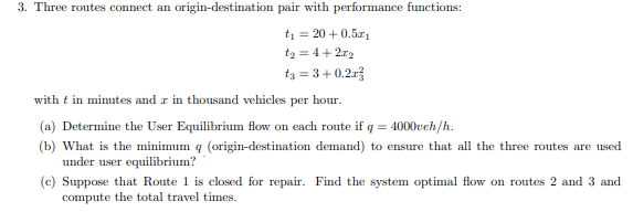 ### Transportation Network Analysis: User Equilibrium and System Optimal Flow

#### Problem Overview
Three routes connect an origin-destination pair with performance functions:

\[ t_1 = 20 + 0.5x_1 \]
\[ t_2 = 4 + 2x_2 \]
\[ t_3 = 3 + 0.2x_3^3 \]

with \( t \) in minutes and \( x \) in thousand vehicles per hour.

#### Tasks

(a) **Determine the User Equilibrium flow on each route if \( q = 4000 \text{ vehicles/hour} \).**

(b) **Find the minimum \( q \) (origin-destination demand) to ensure that all three routes are used under user equilibrium.**

(c) **Suppose that Route 1 is closed for repair. Find the system optimal flow on routes 2 and 3, and compute the total travel times.**

#### Detailed Explanation

Under user equilibrium, no driver can reduce their travel time by switching routes. This implies that the travel times on all routes that are used are equal. 

##### Part (a)

**Given: \( q = 4000 \text{ vehicles/hour} \)**

The equations for travel time become:

\[ t_1 = 20 + 0.5x_1 \]
\[ t_2 = 4 + 2x_2 \]
\[ t_3 = 3 + 0.2x_3^3 \]

Since the total traffic flow is 4000 vehicles/hour:

\[ x_1 + x_2 + x_3 = 4000 \]

##### Part (b)

Determine the minimum total demand \( q \) such that all routes are used in equilibrium. For all routes to be used, the travel times \( t_1, t_2, \) and \( t_3 \) must be equal. Set up the system of equations:

\[ 20 + 0.5x_1 = 4 + 2x_2 = 3 + 0.2x_3^3 \]

Solve these equations simultaneously to find the minimum \( q \).

##### Part (c)

**Given: Route 1 is closed.**

Now, routes 2 and 3 share the total demand \( q \):

\[ x_2 + x_3 = q \]

The objective is to minimize the total travel time