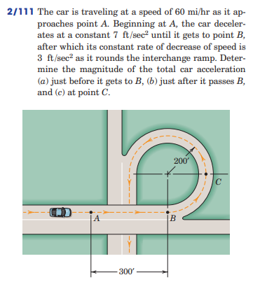 2/111 The car is traveling at a speed of 60 mi/hr as it ap-
proaches point A. Beginning at A, the car deceler-
ates at a constant 7 ft/sec² until it gets to point B,
after which its constant rate of decrease of speed is
3 ft/sec² as it rounds the interchange ramp. Deter-
mine the magnitude of the total car acceleration
(a) just before it gets to B, (b) just after it passes B,
and (c) at point C.
-300'
B
200'
C