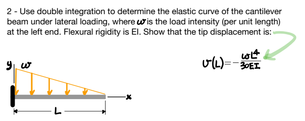 2 - Use double integration to determine the elastic curve of the cantilever
beam under lateral loading, where is the load intensity (per unit length)
at the left end. Flexural rigidity is El. Show that the tip displacement is:
9 w
-L-
614
v(L)=-30EI