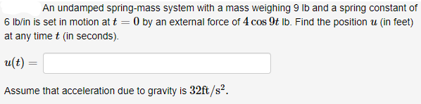 An undamped spring-mass system with a mass weighing 9 lb and a spring constant of
6 lb/in is set in motion at t = 0 by an external force of 4 cos 9t lb. Find the position u (in feet)
at any time t (in seconds).
u(t) =
Assume that acceleration due to gravity is 32ft/s².