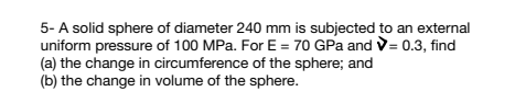 5- A solid sphere of diameter 240 mm is subjected to an external
uniform pressure of 100 MPa. For E = 70 GPa and >= 0.3, find
(a) the change in circumference of the sphere; and
(b) the change in volume of the sphere.