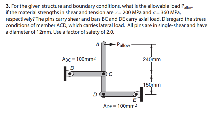 3. For the given structure and boundary conditions, what is the allowable load Pallow
if the material strengths in shear and tension are T = 200 MPa and o=360 MPa,
respectively? The pins carry shear and bars BC and DE carry axial load. Disregard the stress
conditions of member ACD, which carries lateral load. All pins are in single-shear and have
a diameter of 12mm. Use a factor of safety of 2.0.
A
ABC = 100mm2
B
D
C
Pallow
E
ADE = 100mm²
240mm
150mm